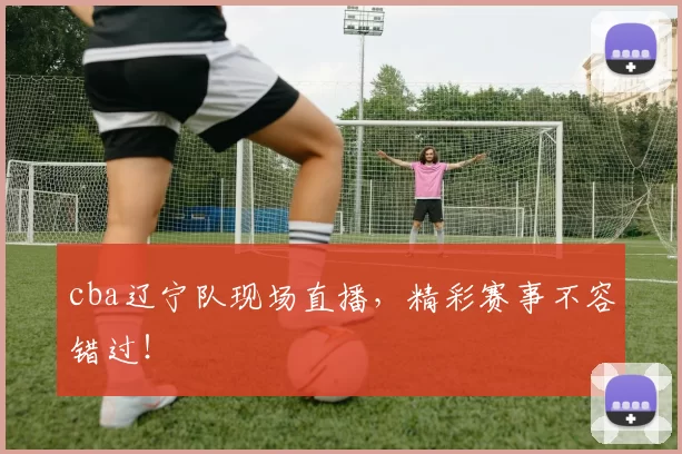 cba辽宁队现场直播，精彩赛事不容错过！