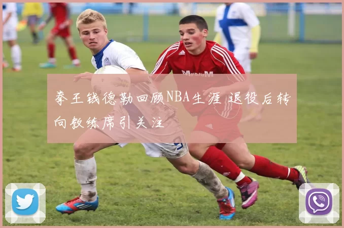 拳王钱德勒回顾NBA生涯 退役后转向教练席引关注