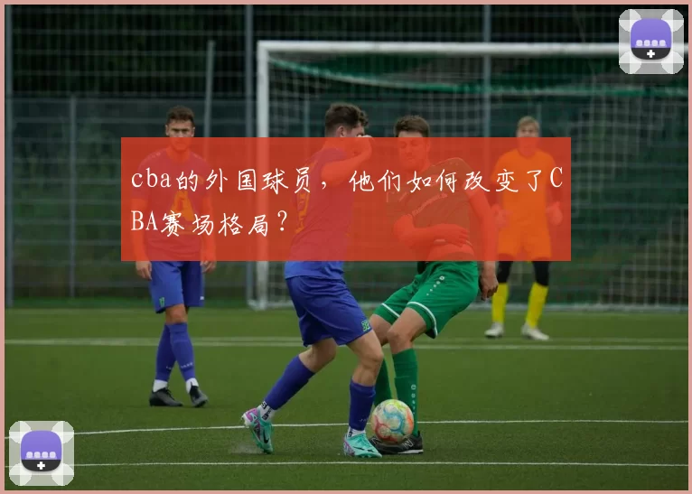 cba的外国球员，他们如何改变了CBA赛场格局？