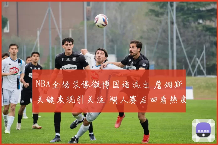 NBA全场录像微博国语流出 詹姆斯关键表现引关注 湖人赛后回看热度升温