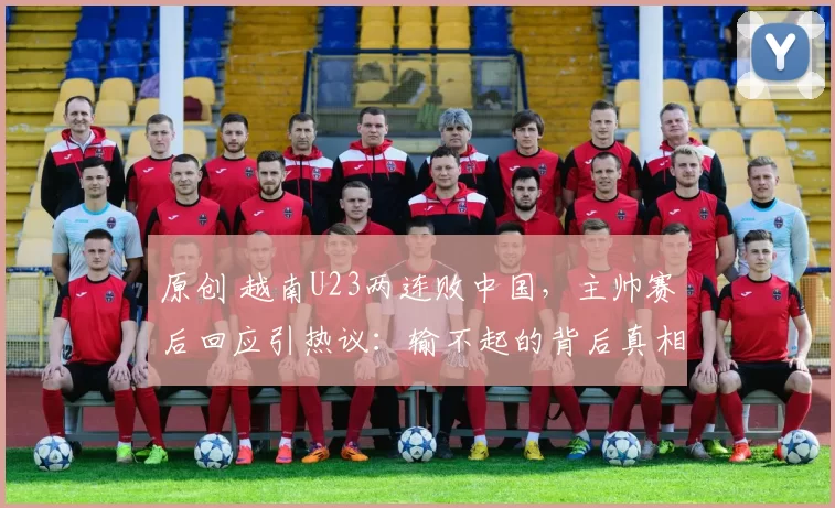 原创 越南U23两连败中国，主帅赛后回应引热议：输不起的背后真相