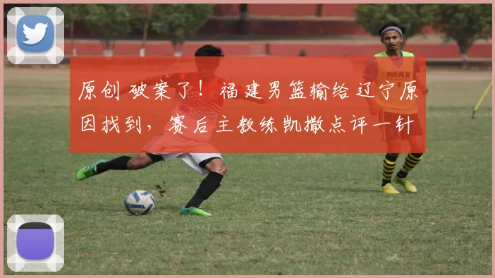 原创 破案了！福建男篮输给辽宁原因找到，赛后主教练凯撒点评一针见血