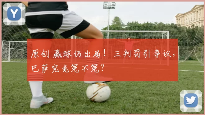 原创 赢球仍出局！三判罚引争议，巴萨究竟冤不冤？