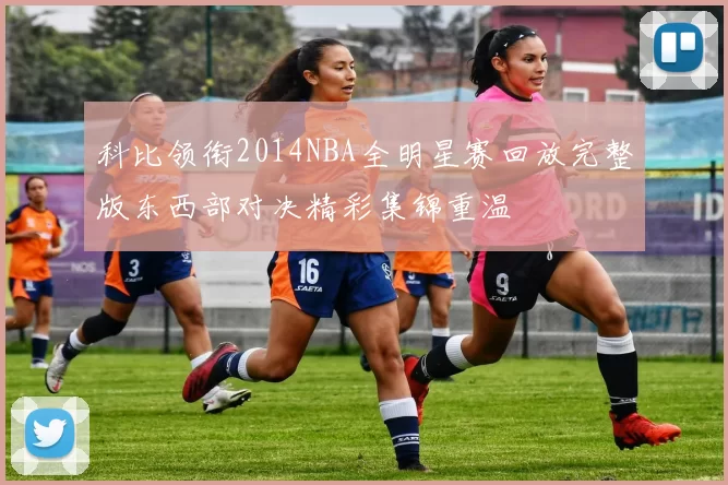 科比领衔2014NBA全明星赛回放完整版东西部对决精彩集锦重温