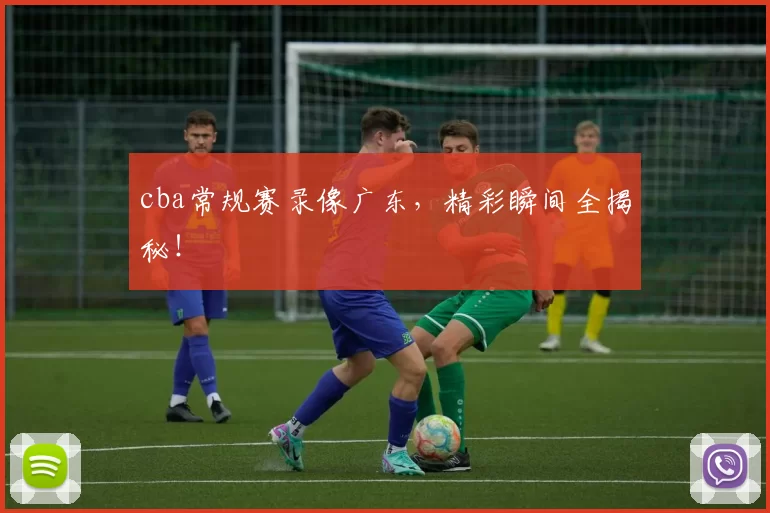 cba常规赛录像广东，精彩瞬间全揭秘！