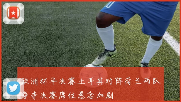 欧洲杯半决赛土耳其对阵荷兰两队争夺决赛席位悬念加剧