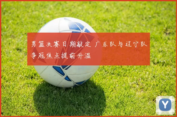 男篮决赛日期敲定 广东队与辽宁队争冠焦点提前升温