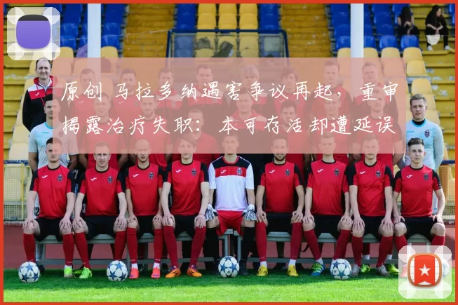 原创 马拉多纳遇害争议再起，重审揭露治疗失职：本可存活却遭延误