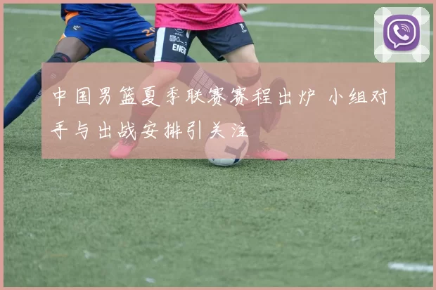 中国男篮夏季联赛赛程出炉 小组对手与出战安排引关注