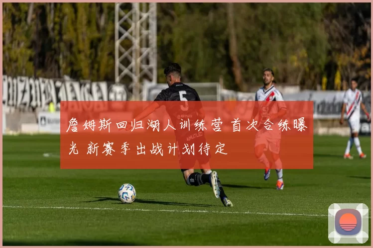 詹姆斯回归湖人训练营 首次合练曝光 新赛季出战计划待定