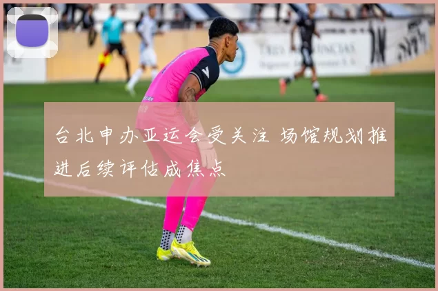 台北申办亚运会受关注 场馆规划推进后续评估成焦点