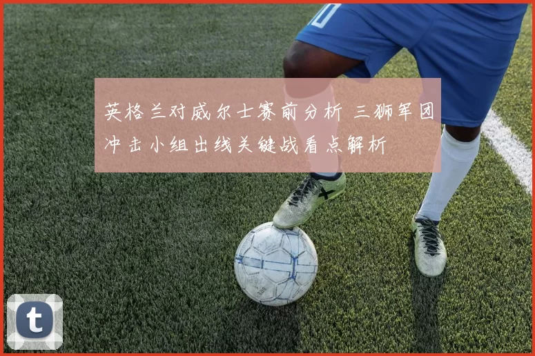 英格兰对威尔士赛前分析 三狮军团冲击小组出线关键战看点解析