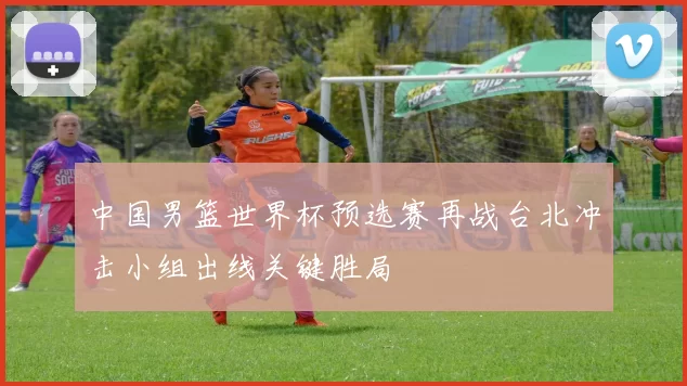 中国男篮世界杯预选赛再战台北冲击小组出线关键胜局