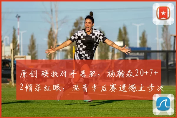 原创 硬抗对手恶犯,杨瀚森20+7+2帽杀红眼,混音季后赛遗憾止步次轮