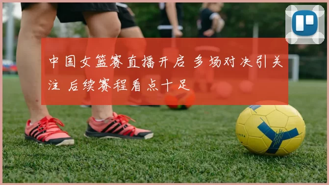 中国女篮赛直播开启 多场对决引关注 后续赛程看点十足