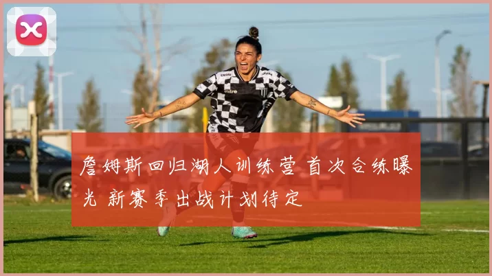 詹姆斯回归湖人训练营 首次合练曝光 新赛季出战计划待定