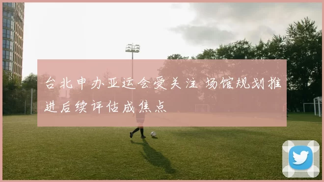 台北申办亚运会受关注 场馆规划推进后续评估成焦点